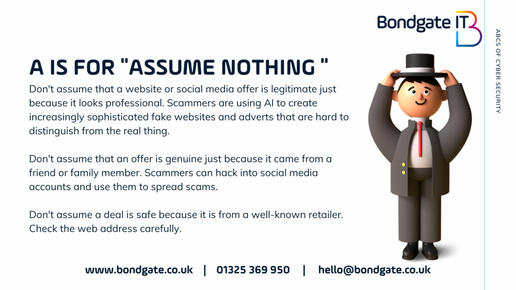 A is for Assume Nothing Don't assume that a website or social media offer is legitimate just because it looks professional. Scammers are using AI to create increasingly sophisticated fake websites and adverts that are hard to distinguish from the real thing. 

Don't assume that an offer is genuine just because it came from a friend or family member. Scammers can hack into social media accounts and use them to spread scams.

Don't assume a deal is safe because it is from a well-known retailer. Check the web address carefully.