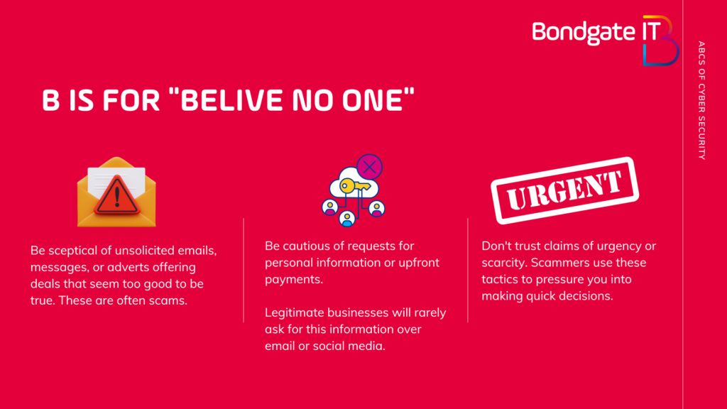 B is for believe no one.

Be sceptical of unsolicited emails, messages, or adverts offering deals that seem too good to be true. These are often scams.

Be cautious of requests for personal information or upfront payments. 
Legitimate businesses will rarely ask for this information over email or social media.

Don't trust claims of urgency or scarcity. Scammers use these tactics to pressure you into making quick decisions.